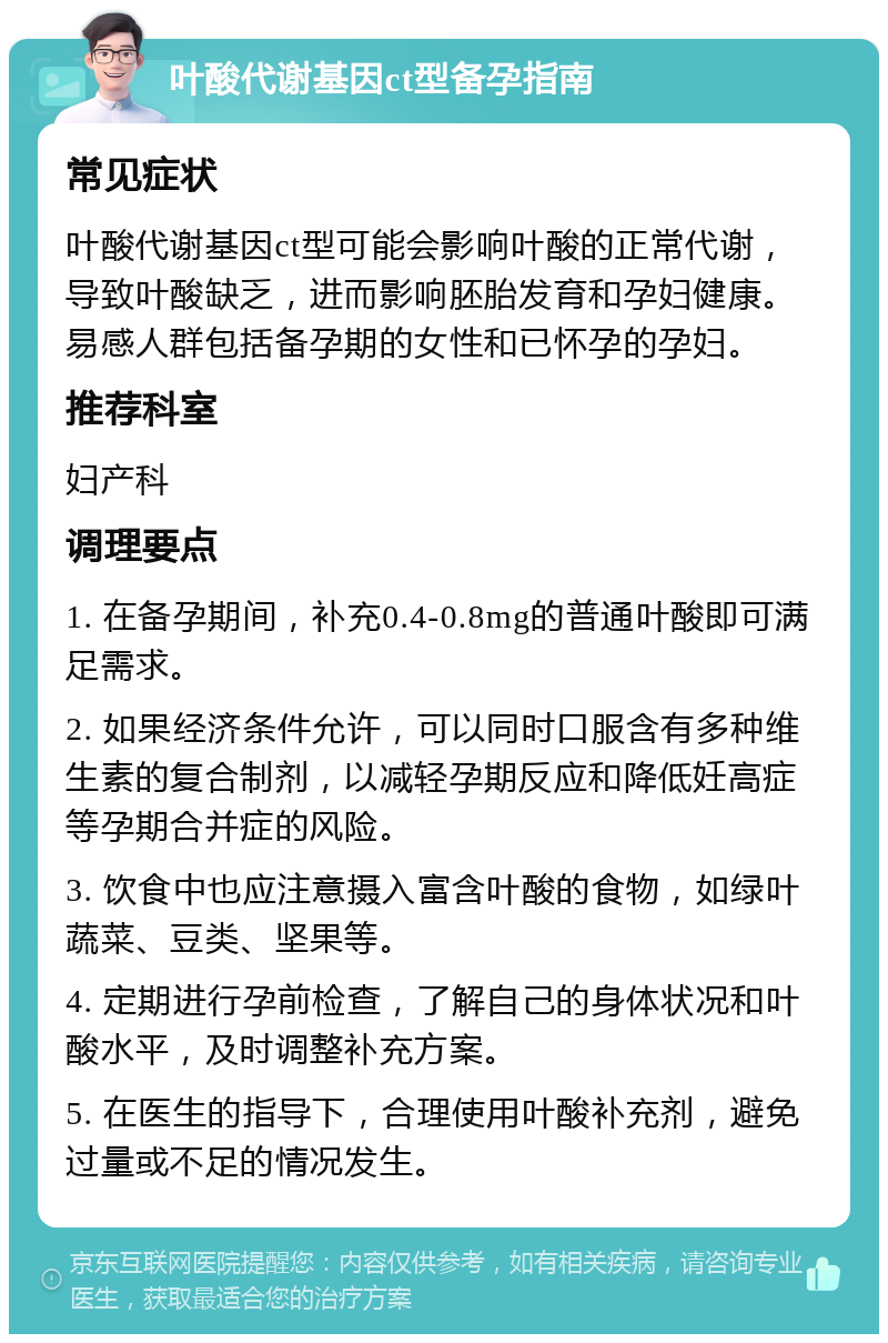 叶酸代谢基因ct型备孕指南 常见症状 叶酸代谢基因ct型可能会影响叶酸的正常代谢，导致叶酸缺乏，进而影响胚胎发育和孕妇健康。易感人群包括备孕期的女性和已怀孕的孕妇。 推荐科室 妇产科 调理要点 1. 在备孕期间，补充0.4-0.8mg的普通叶酸即可满足需求。 2. 如果经济条件允许，可以同时口服含有多种维生素的复合制剂，以减轻孕期反应和降低妊高症等孕期合并症的风险。 3. 饮食中也应注意摄入富含叶酸的食物，如绿叶蔬菜、豆类、坚果等。 4. 定期进行孕前检查，了解自己的身体状况和叶酸水平，及时调整补充方案。 5. 在医生的指导下，合理使用叶酸补充剂，避免过量或不足的情况发生。