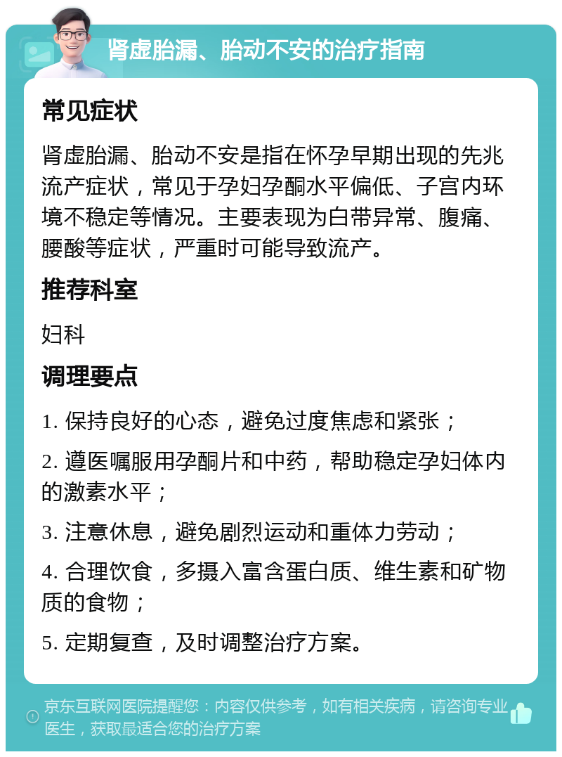 肾虚胎漏、胎动不安的治疗指南 常见症状 肾虚胎漏、胎动不安是指在怀孕早期出现的先兆流产症状，常见于孕妇孕酮水平偏低、子宫内环境不稳定等情况。主要表现为白带异常、腹痛、腰酸等症状，严重时可能导致流产。 推荐科室 妇科 调理要点 1. 保持良好的心态，避免过度焦虑和紧张； 2. 遵医嘱服用孕酮片和中药，帮助稳定孕妇体内的激素水平； 3. 注意休息，避免剧烈运动和重体力劳动； 4. 合理饮食，多摄入富含蛋白质、维生素和矿物质的食物； 5. 定期复查，及时调整治疗方案。