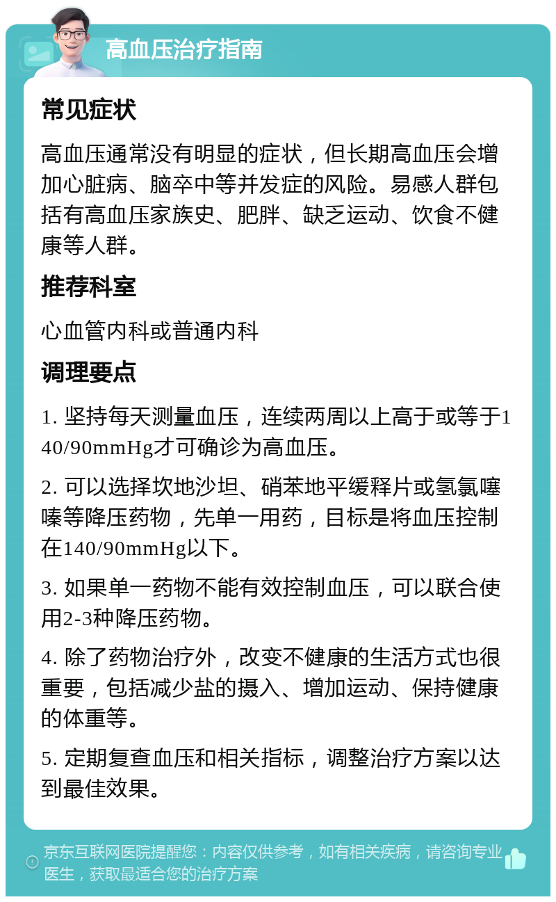 高血压治疗指南 常见症状 高血压通常没有明显的症状，但长期高血压会增加心脏病、脑卒中等并发症的风险。易感人群包括有高血压家族史、肥胖、缺乏运动、饮食不健康等人群。 推荐科室 心血管内科或普通内科 调理要点 1. 坚持每天测量血压，连续两周以上高于或等于140/90mmHg才可确诊为高血压。 2. 可以选择坎地沙坦、硝苯地平缓释片或氢氯噻嗪等降压药物，先单一用药，目标是将血压控制在140/90mmHg以下。 3. 如果单一药物不能有效控制血压，可以联合使用2-3种降压药物。 4. 除了药物治疗外，改变不健康的生活方式也很重要，包括减少盐的摄入、增加运动、保持健康的体重等。 5. 定期复查血压和相关指标，调整治疗方案以达到最佳效果。