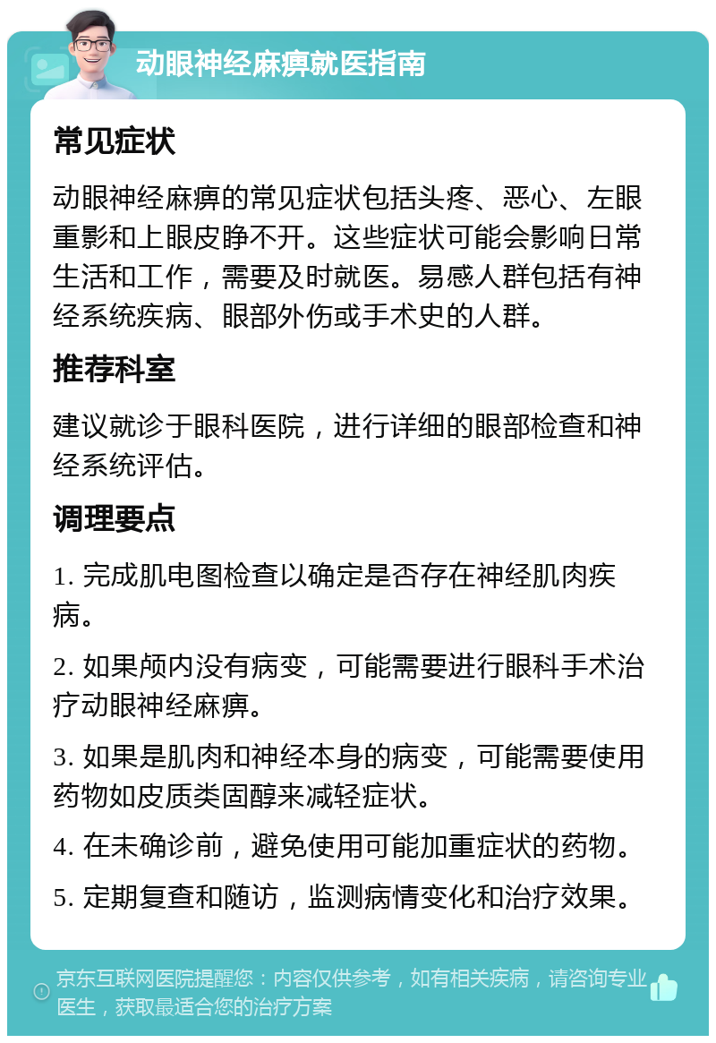 动眼神经麻痹就医指南 常见症状 动眼神经麻痹的常见症状包括头疼、恶心、左眼重影和上眼皮睁不开。这些症状可能会影响日常生活和工作，需要及时就医。易感人群包括有神经系统疾病、眼部外伤或手术史的人群。 推荐科室 建议就诊于眼科医院，进行详细的眼部检查和神经系统评估。 调理要点 1. 完成肌电图检查以确定是否存在神经肌肉疾病。 2. 如果颅内没有病变，可能需要进行眼科手术治疗动眼神经麻痹。 3. 如果是肌肉和神经本身的病变，可能需要使用药物如皮质类固醇来减轻症状。 4. 在未确诊前，避免使用可能加重症状的药物。 5. 定期复查和随访，监测病情变化和治疗效果。