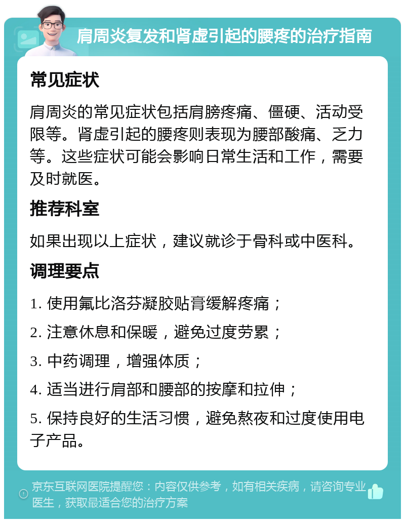 肩周炎复发和肾虚引起的腰疼的治疗指南 常见症状 肩周炎的常见症状包括肩膀疼痛、僵硬、活动受限等。肾虚引起的腰疼则表现为腰部酸痛、乏力等。这些症状可能会影响日常生活和工作，需要及时就医。 推荐科室 如果出现以上症状，建议就诊于骨科或中医科。 调理要点 1. 使用氟比洛芬凝胶贴膏缓解疼痛； 2. 注意休息和保暖，避免过度劳累； 3. 中药调理，增强体质； 4. 适当进行肩部和腰部的按摩和拉伸； 5. 保持良好的生活习惯，避免熬夜和过度使用电子产品。