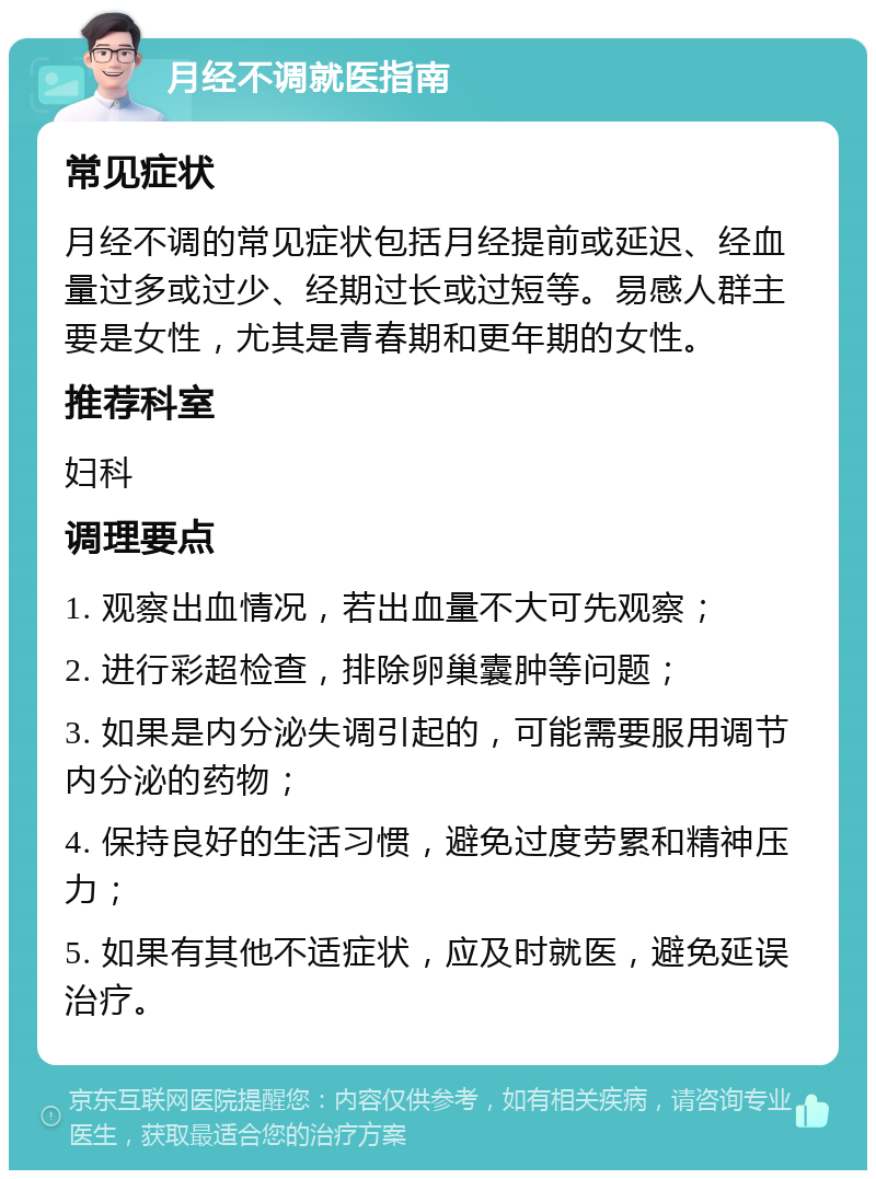 月经不调就医指南 常见症状 月经不调的常见症状包括月经提前或延迟、经血量过多或过少、经期过长或过短等。易感人群主要是女性，尤其是青春期和更年期的女性。 推荐科室 妇科 调理要点 1. 观察出血情况，若出血量不大可先观察； 2. 进行彩超检查，排除卵巢囊肿等问题； 3. 如果是内分泌失调引起的，可能需要服用调节内分泌的药物； 4. 保持良好的生活习惯，避免过度劳累和精神压力； 5. 如果有其他不适症状，应及时就医，避免延误治疗。