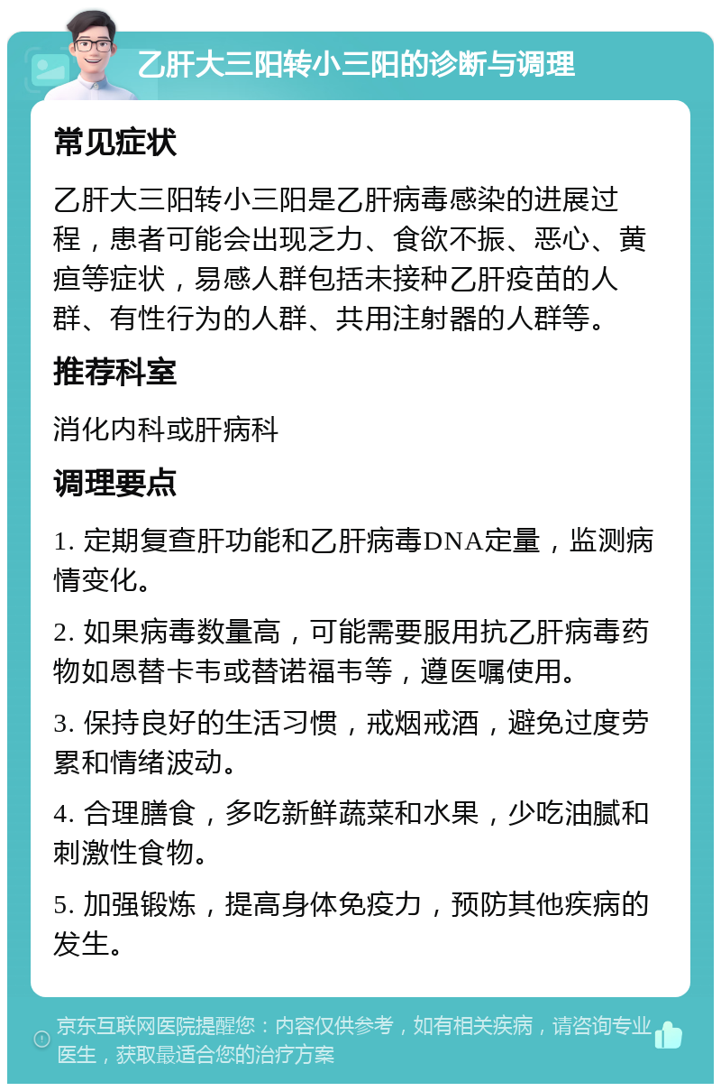 乙肝大三阳转小三阳的诊断与调理 常见症状 乙肝大三阳转小三阳是乙肝病毒感染的进展过程，患者可能会出现乏力、食欲不振、恶心、黄疸等症状，易感人群包括未接种乙肝疫苗的人群、有性行为的人群、共用注射器的人群等。 推荐科室 消化内科或肝病科 调理要点 1. 定期复查肝功能和乙肝病毒DNA定量，监测病情变化。 2. 如果病毒数量高，可能需要服用抗乙肝病毒药物如恩替卡韦或替诺福韦等，遵医嘱使用。 3. 保持良好的生活习惯，戒烟戒酒，避免过度劳累和情绪波动。 4. 合理膳食，多吃新鲜蔬菜和水果，少吃油腻和刺激性食物。 5. 加强锻炼，提高身体免疫力，预防其他疾病的发生。