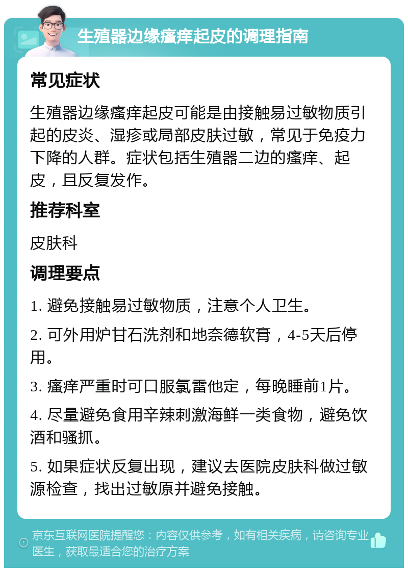 生殖器边缘瘙痒起皮的调理指南 常见症状 生殖器边缘瘙痒起皮可能是由接触易过敏物质引起的皮炎、湿疹或局部皮肤过敏，常见于免疫力下降的人群。症状包括生殖器二边的瘙痒、起皮，且反复发作。 推荐科室 皮肤科 调理要点 1. 避免接触易过敏物质，注意个人卫生。 2. 可外用炉甘石洗剂和地奈德软膏，4-5天后停用。 3. 瘙痒严重时可口服氯雷他定，每晚睡前1片。 4. 尽量避免食用辛辣刺激海鲜一类食物，避免饮酒和骚抓。 5. 如果症状反复出现，建议去医院皮肤科做过敏源检查，找出过敏原并避免接触。