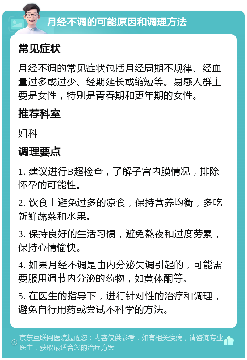 月经不调的可能原因和调理方法 常见症状 月经不调的常见症状包括月经周期不规律、经血量过多或过少、经期延长或缩短等。易感人群主要是女性，特别是青春期和更年期的女性。 推荐科室 妇科 调理要点 1. 建议进行B超检查，了解子宫内膜情况，排除怀孕的可能性。 2. 饮食上避免过多的凉食，保持营养均衡，多吃新鲜蔬菜和水果。 3. 保持良好的生活习惯，避免熬夜和过度劳累，保持心情愉快。 4. 如果月经不调是由内分泌失调引起的，可能需要服用调节内分泌的药物，如黄体酮等。 5. 在医生的指导下，进行针对性的治疗和调理，避免自行用药或尝试不科学的方法。