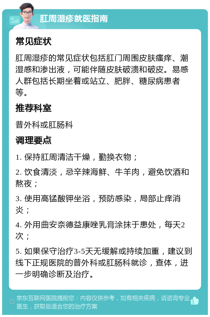 肛周湿疹就医指南 常见症状 肛周湿疹的常见症状包括肛门周围皮肤瘙痒、潮湿感和渗出液，可能伴随皮肤破溃和破皮。易感人群包括长期坐着或站立、肥胖、糖尿病患者等。 推荐科室 普外科或肛肠科 调理要点 1. 保持肛周清洁干燥，勤换衣物； 2. 饮食清淡，忌辛辣海鲜、牛羊肉，避免饮酒和熬夜； 3. 使用高锰酸钾坐浴，预防感染，局部止痒消炎； 4. 外用曲安奈德益康唑乳膏涂抹于患处，每天2次； 5. 如果保守治疗3-5天无缓解或持续加重，建议到线下正规医院的普外科或肛肠科就诊，查体，进一步明确诊断及治疗。