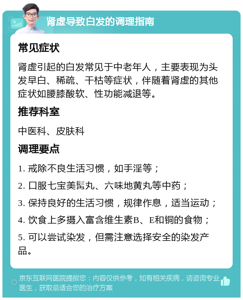 肾虚导致白发的调理指南 常见症状 肾虚引起的白发常见于中老年人，主要表现为头发早白、稀疏、干枯等症状，伴随着肾虚的其他症状如腰膝酸软、性功能减退等。 推荐科室 中医科、皮肤科 调理要点 1. 戒除不良生活习惯，如手淫等； 2. 口服七宝美髯丸、六味地黄丸等中药； 3. 保持良好的生活习惯，规律作息，适当运动； 4. 饮食上多摄入富含维生素B、E和铜的食物； 5. 可以尝试染发，但需注意选择安全的染发产品。