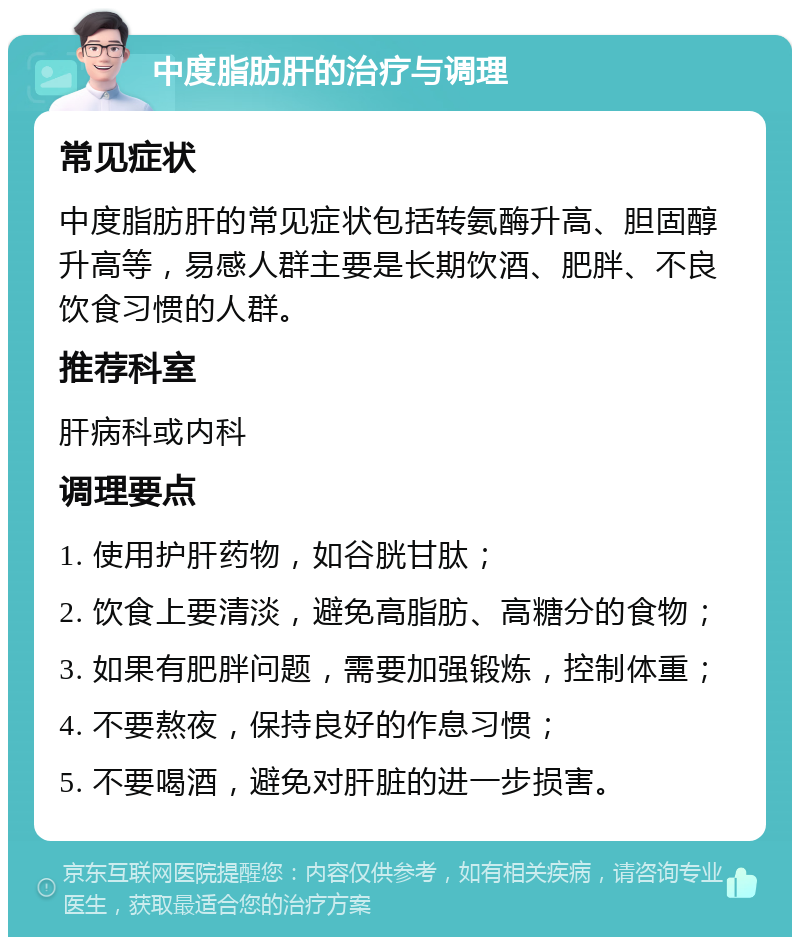 中度脂肪肝的治疗与调理 常见症状 中度脂肪肝的常见症状包括转氨酶升高、胆固醇升高等，易感人群主要是长期饮酒、肥胖、不良饮食习惯的人群。 推荐科室 肝病科或内科 调理要点 1. 使用护肝药物，如谷胱甘肽； 2. 饮食上要清淡，避免高脂肪、高糖分的食物； 3. 如果有肥胖问题，需要加强锻炼，控制体重； 4. 不要熬夜，保持良好的作息习惯； 5. 不要喝酒，避免对肝脏的进一步损害。