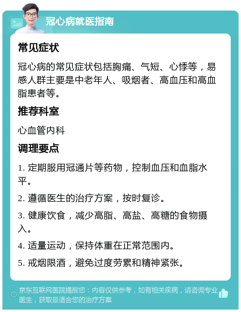 冠心病就医指南 常见症状 冠心病的常见症状包括胸痛、气短、心悸等，易感人群主要是中老年人、吸烟者、高血压和高血脂患者等。 推荐科室 心血管内科 调理要点 1. 定期服用冠通片等药物，控制血压和血脂水平。 2. 遵循医生的治疗方案，按时复诊。 3. 健康饮食，减少高脂、高盐、高糖的食物摄入。 4. 适量运动，保持体重在正常范围内。 5. 戒烟限酒，避免过度劳累和精神紧张。