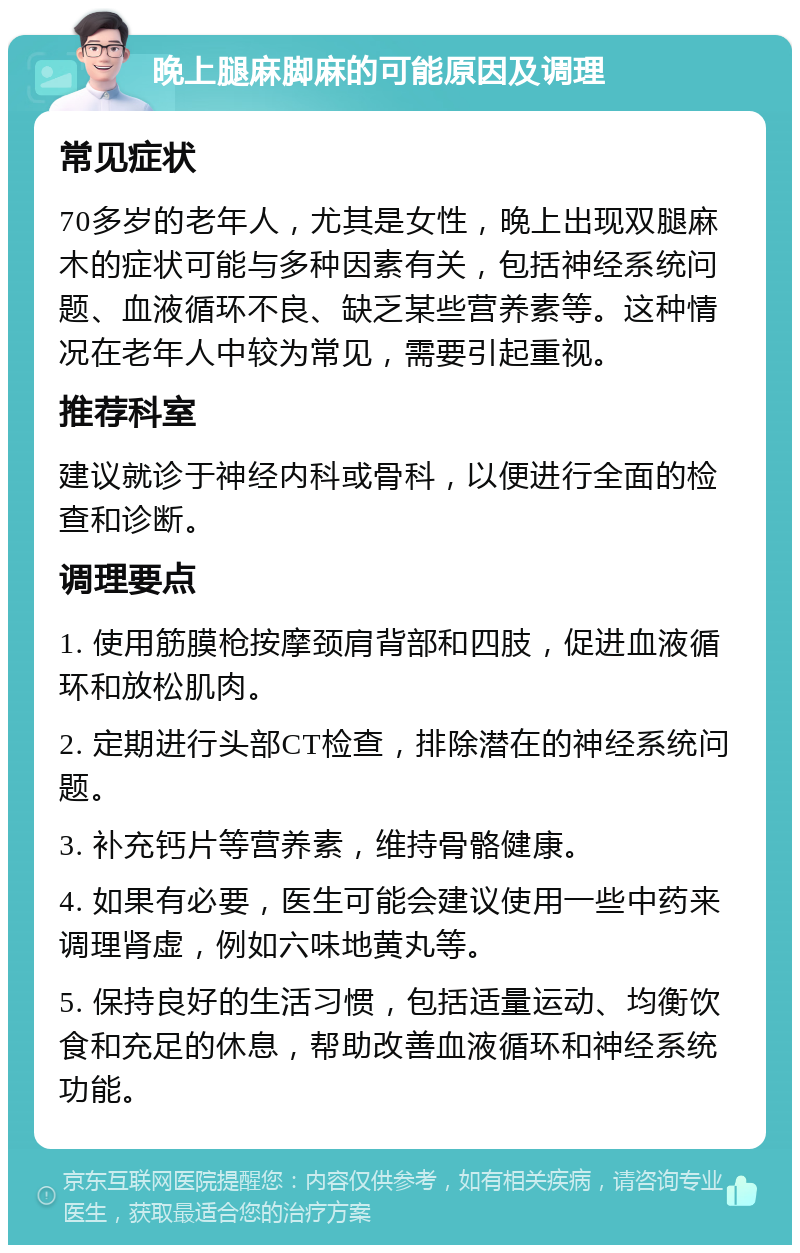 晚上腿麻脚麻的可能原因及调理 常见症状 70多岁的老年人，尤其是女性，晚上出现双腿麻木的症状可能与多种因素有关，包括神经系统问题、血液循环不良、缺乏某些营养素等。这种情况在老年人中较为常见，需要引起重视。 推荐科室 建议就诊于神经内科或骨科，以便进行全面的检查和诊断。 调理要点 1. 使用筋膜枪按摩颈肩背部和四肢，促进血液循环和放松肌肉。 2. 定期进行头部CT检查，排除潜在的神经系统问题。 3. 补充钙片等营养素，维持骨骼健康。 4. 如果有必要，医生可能会建议使用一些中药来调理肾虚，例如六味地黄丸等。 5. 保持良好的生活习惯，包括适量运动、均衡饮食和充足的休息，帮助改善血液循环和神经系统功能。