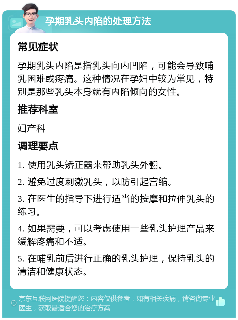 孕期乳头内陷的处理方法 常见症状 孕期乳头内陷是指乳头向内凹陷，可能会导致哺乳困难或疼痛。这种情况在孕妇中较为常见，特别是那些乳头本身就有内陷倾向的女性。 推荐科室 妇产科 调理要点 1. 使用乳头矫正器来帮助乳头外翻。 2. 避免过度刺激乳头，以防引起宫缩。 3. 在医生的指导下进行适当的按摩和拉伸乳头的练习。 4. 如果需要，可以考虑使用一些乳头护理产品来缓解疼痛和不适。 5. 在哺乳前后进行正确的乳头护理，保持乳头的清洁和健康状态。