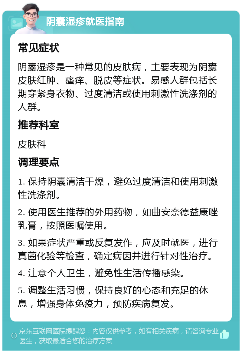 阴囊湿疹就医指南 常见症状 阴囊湿疹是一种常见的皮肤病，主要表现为阴囊皮肤红肿、瘙痒、脱皮等症状。易感人群包括长期穿紧身衣物、过度清洁或使用刺激性洗涤剂的人群。 推荐科室 皮肤科 调理要点 1. 保持阴囊清洁干燥，避免过度清洁和使用刺激性洗涤剂。 2. 使用医生推荐的外用药物，如曲安奈德益康唑乳膏，按照医嘱使用。 3. 如果症状严重或反复发作，应及时就医，进行真菌化验等检查，确定病因并进行针对性治疗。 4. 注意个人卫生，避免性生活传播感染。 5. 调整生活习惯，保持良好的心态和充足的休息，增强身体免疫力，预防疾病复发。