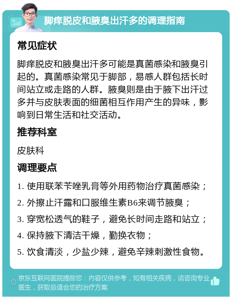 脚痒脱皮和腋臭出汗多的调理指南 常见症状 脚痒脱皮和腋臭出汗多可能是真菌感染和腋臭引起的。真菌感染常见于脚部，易感人群包括长时间站立或走路的人群。腋臭则是由于腋下出汗过多并与皮肤表面的细菌相互作用产生的异味，影响到日常生活和社交活动。 推荐科室 皮肤科 调理要点 1. 使用联苯苄唑乳膏等外用药物治疗真菌感染； 2. 外擦止汗露和口服维生素B6来调节腋臭； 3. 穿宽松透气的鞋子，避免长时间走路和站立； 4. 保持腋下清洁干燥，勤换衣物； 5. 饮食清淡，少盐少辣，避免辛辣刺激性食物。