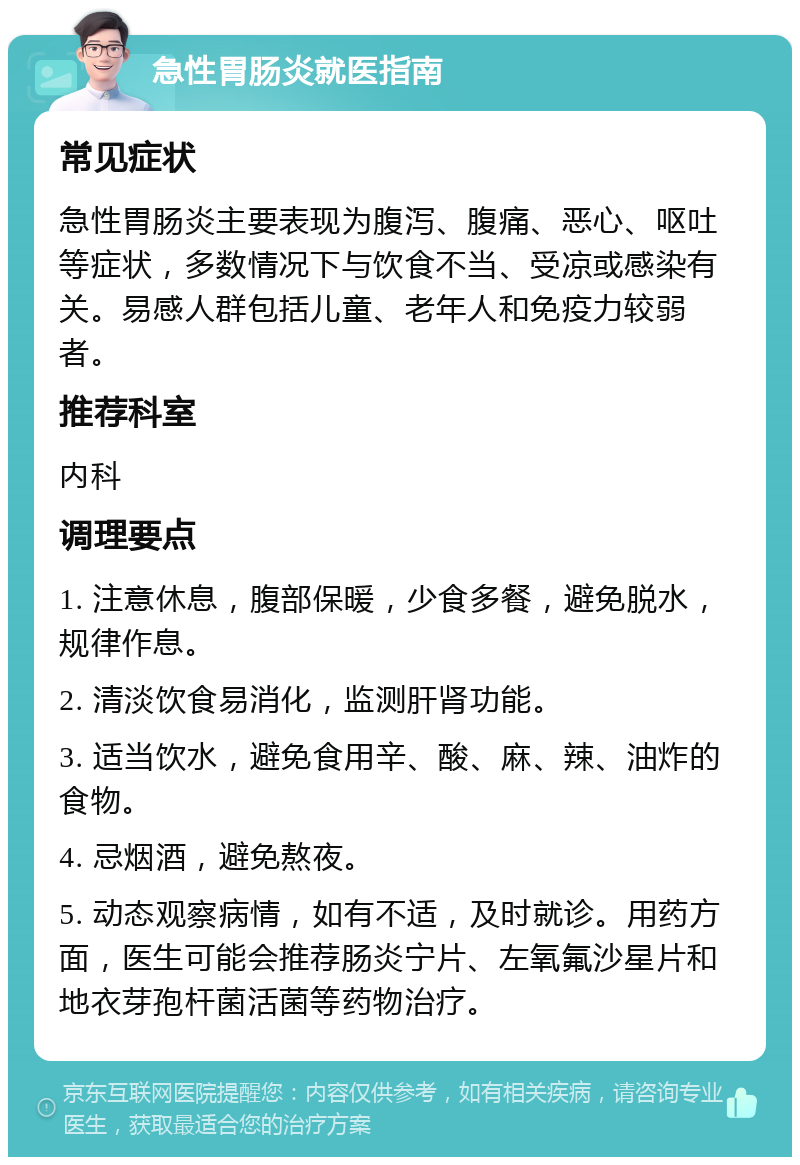 急性胃肠炎就医指南 常见症状 急性胃肠炎主要表现为腹泻、腹痛、恶心、呕吐等症状，多数情况下与饮食不当、受凉或感染有关。易感人群包括儿童、老年人和免疫力较弱者。 推荐科室 内科 调理要点 1. 注意休息，腹部保暖，少食多餐，避免脱水，规律作息。 2. 清淡饮食易消化，监测肝肾功能。 3. 适当饮水，避免食用辛、酸、麻、辣、油炸的食物。 4. 忌烟酒，避免熬夜。 5. 动态观察病情，如有不适，及时就诊。用药方面，医生可能会推荐肠炎宁片、左氧氟沙星片和地衣芽孢杆菌活菌等药物治疗。