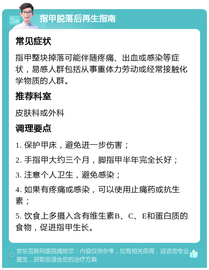 指甲脱落后再生指南 常见症状 指甲整块掉落可能伴随疼痛、出血或感染等症状，易感人群包括从事重体力劳动或经常接触化学物质的人群。 推荐科室 皮肤科或外科 调理要点 1. 保护甲床，避免进一步伤害； 2. 手指甲大约三个月，脚指甲半年完全长好； 3. 注意个人卫生，避免感染； 4. 如果有疼痛或感染，可以使用止痛药或抗生素； 5. 饮食上多摄入含有维生素B、C、E和蛋白质的食物，促进指甲生长。