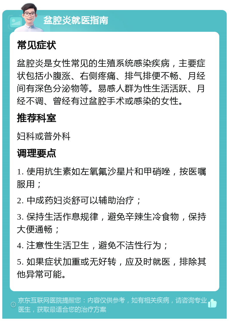 盆腔炎就医指南 常见症状 盆腔炎是女性常见的生殖系统感染疾病，主要症状包括小腹涨、右侧疼痛、排气排便不畅、月经间有深色分泌物等。易感人群为性生活活跃、月经不调、曾经有过盆腔手术或感染的女性。 推荐科室 妇科或普外科 调理要点 1. 使用抗生素如左氧氟沙星片和甲硝唑，按医嘱服用； 2. 中成药妇炎舒可以辅助治疗； 3. 保持生活作息规律，避免辛辣生冷食物，保持大便通畅； 4. 注意性生活卫生，避免不洁性行为； 5. 如果症状加重或无好转，应及时就医，排除其他异常可能。