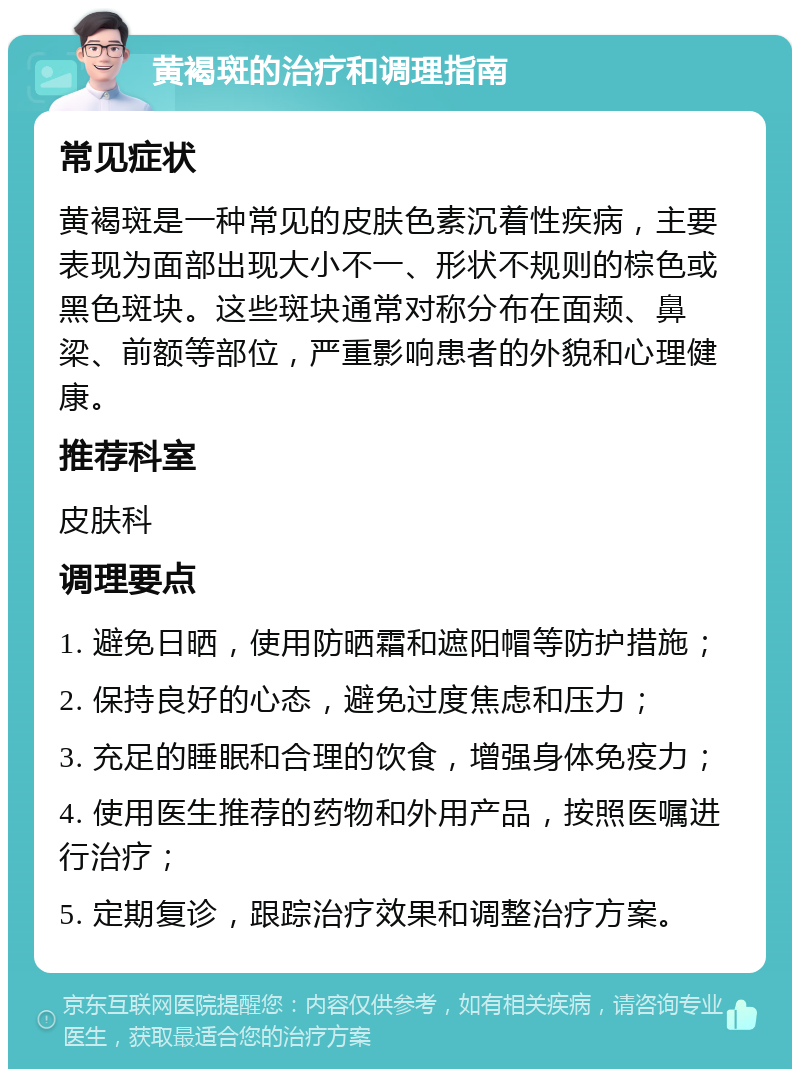 黄褐斑的治疗和调理指南 常见症状 黄褐斑是一种常见的皮肤色素沉着性疾病，主要表现为面部出现大小不一、形状不规则的棕色或黑色斑块。这些斑块通常对称分布在面颊、鼻梁、前额等部位，严重影响患者的外貌和心理健康。 推荐科室 皮肤科 调理要点 1. 避免日晒，使用防晒霜和遮阳帽等防护措施； 2. 保持良好的心态，避免过度焦虑和压力； 3. 充足的睡眠和合理的饮食，增强身体免疫力； 4. 使用医生推荐的药物和外用产品，按照医嘱进行治疗； 5. 定期复诊，跟踪治疗效果和调整治疗方案。