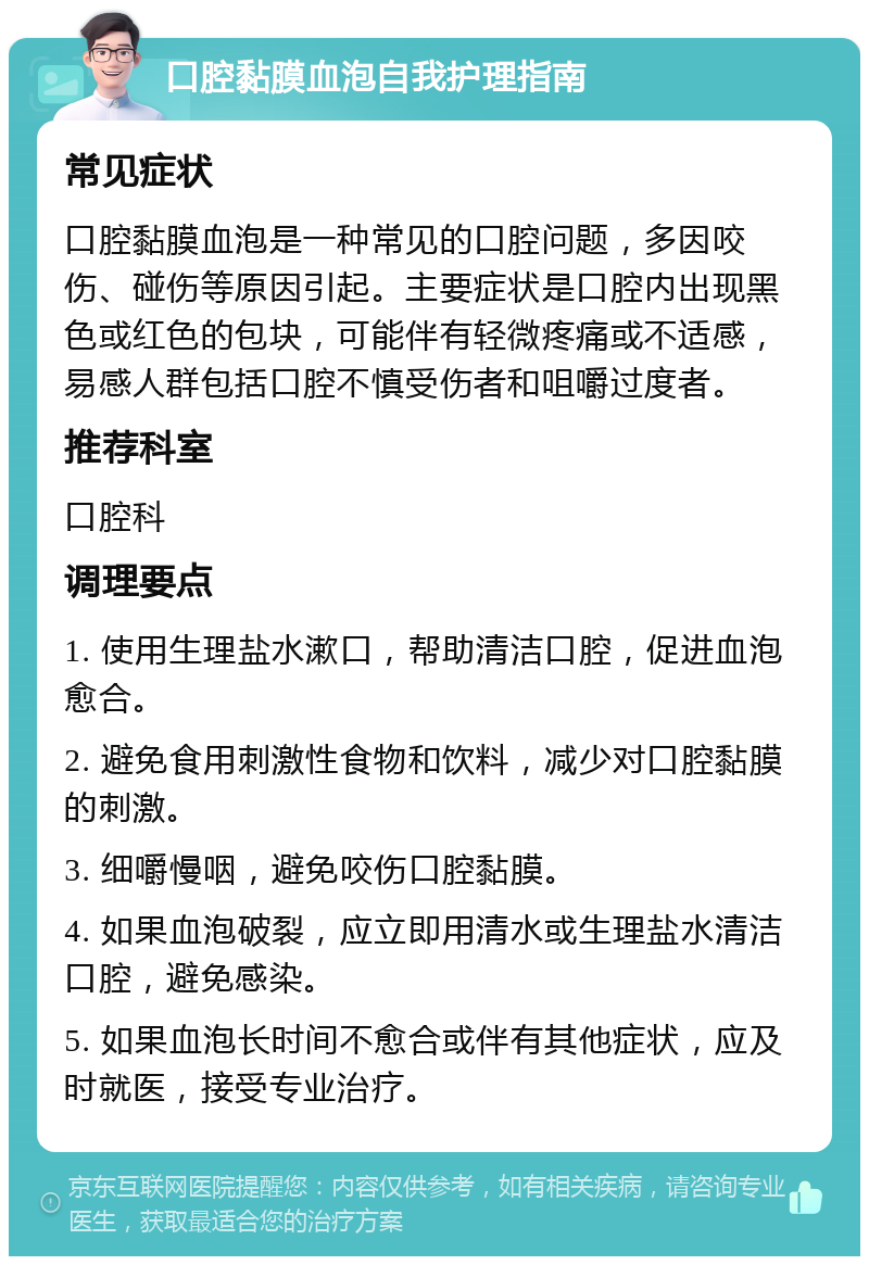 口腔黏膜血泡自我护理指南 常见症状 口腔黏膜血泡是一种常见的口腔问题，多因咬伤、碰伤等原因引起。主要症状是口腔内出现黑色或红色的包块，可能伴有轻微疼痛或不适感，易感人群包括口腔不慎受伤者和咀嚼过度者。 推荐科室 口腔科 调理要点 1. 使用生理盐水漱口，帮助清洁口腔，促进血泡愈合。 2. 避免食用刺激性食物和饮料，减少对口腔黏膜的刺激。 3. 细嚼慢咽，避免咬伤口腔黏膜。 4. 如果血泡破裂，应立即用清水或生理盐水清洁口腔，避免感染。 5. 如果血泡长时间不愈合或伴有其他症状，应及时就医，接受专业治疗。