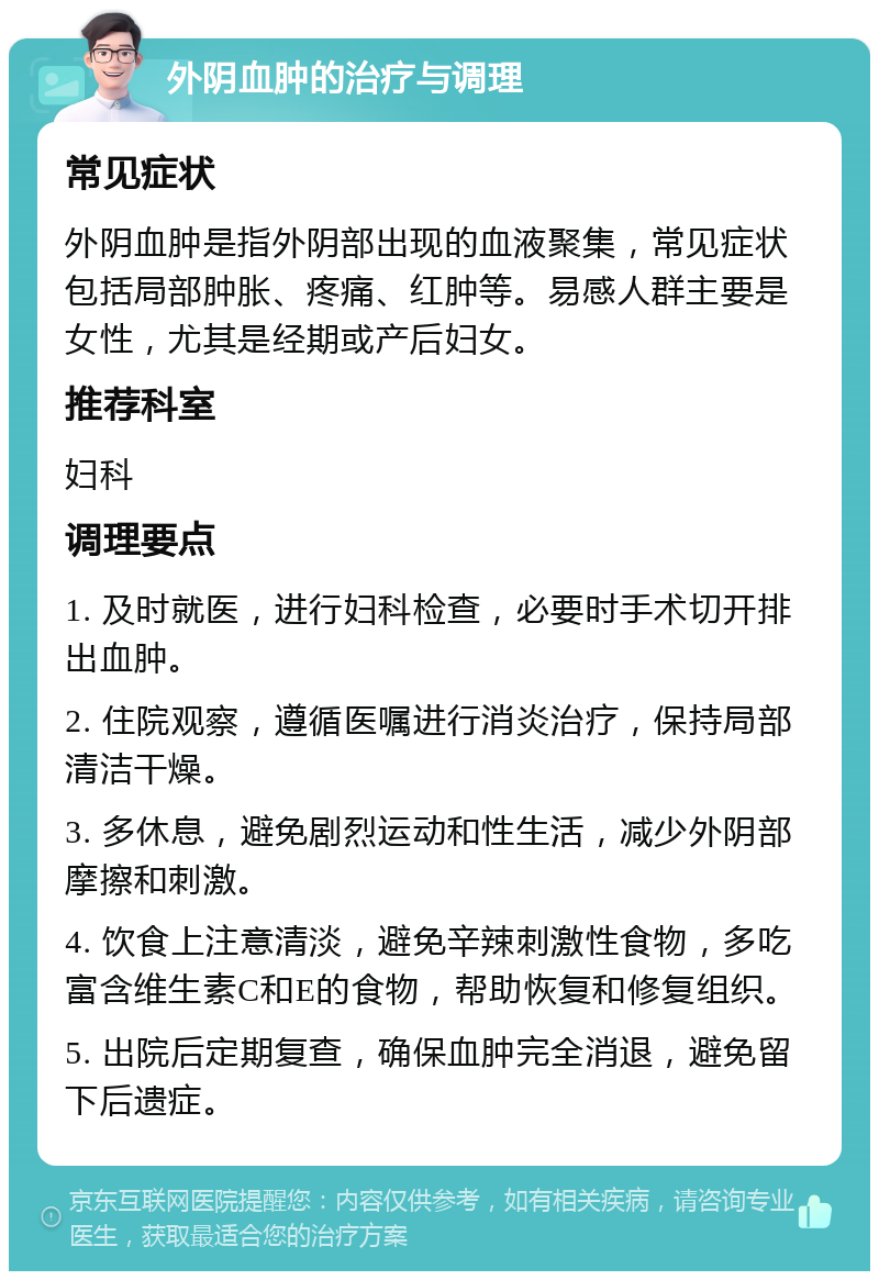 外阴血肿的治疗与调理 常见症状 外阴血肿是指外阴部出现的血液聚集，常见症状包括局部肿胀、疼痛、红肿等。易感人群主要是女性，尤其是经期或产后妇女。 推荐科室 妇科 调理要点 1. 及时就医，进行妇科检查，必要时手术切开排出血肿。 2. 住院观察，遵循医嘱进行消炎治疗，保持局部清洁干燥。 3. 多休息，避免剧烈运动和性生活，减少外阴部摩擦和刺激。 4. 饮食上注意清淡，避免辛辣刺激性食物，多吃富含维生素C和E的食物，帮助恢复和修复组织。 5. 出院后定期复查，确保血肿完全消退，避免留下后遗症。