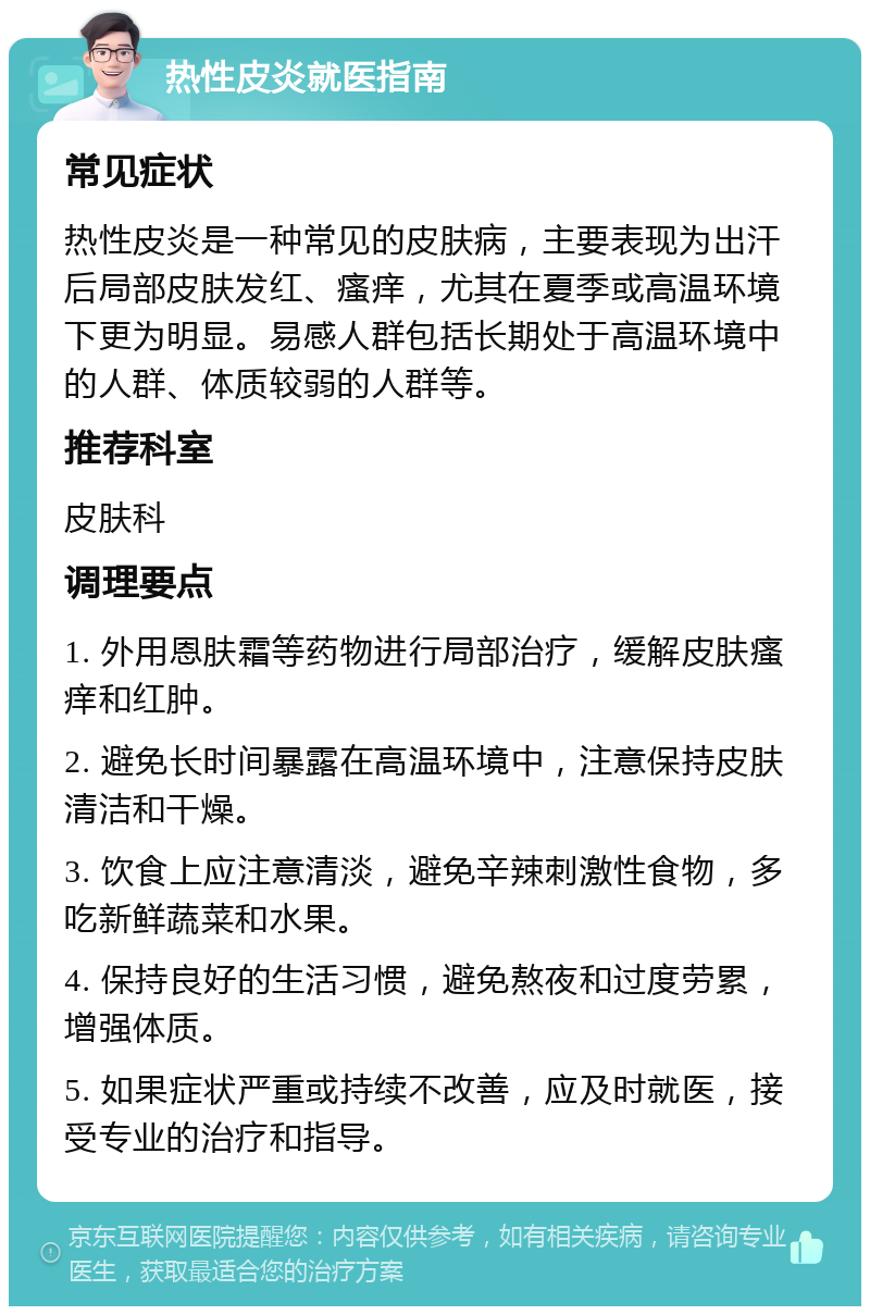 热性皮炎就医指南 常见症状 热性皮炎是一种常见的皮肤病，主要表现为出汗后局部皮肤发红、瘙痒，尤其在夏季或高温环境下更为明显。易感人群包括长期处于高温环境中的人群、体质较弱的人群等。 推荐科室 皮肤科 调理要点 1. 外用恩肤霜等药物进行局部治疗，缓解皮肤瘙痒和红肿。 2. 避免长时间暴露在高温环境中，注意保持皮肤清洁和干燥。 3. 饮食上应注意清淡，避免辛辣刺激性食物，多吃新鲜蔬菜和水果。 4. 保持良好的生活习惯，避免熬夜和过度劳累，增强体质。 5. 如果症状严重或持续不改善，应及时就医，接受专业的治疗和指导。