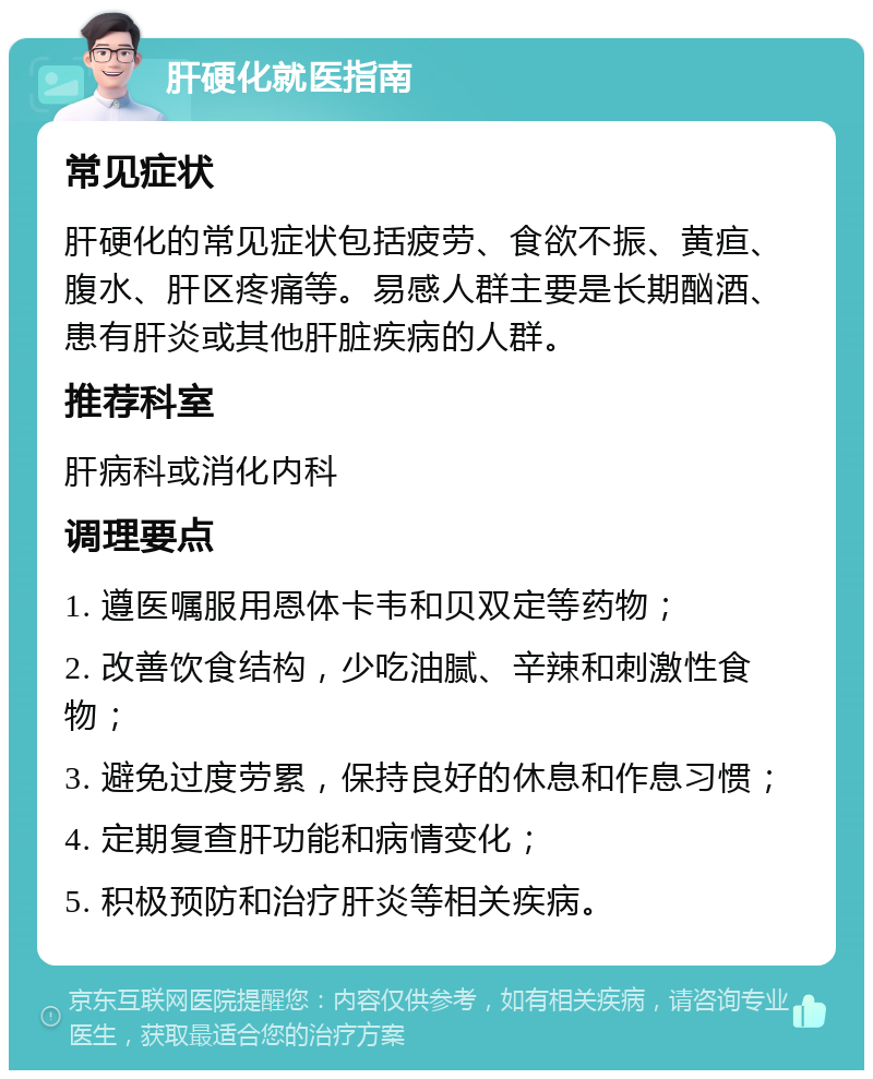 肝硬化就医指南 常见症状 肝硬化的常见症状包括疲劳、食欲不振、黄疸、腹水、肝区疼痛等。易感人群主要是长期酗酒、患有肝炎或其他肝脏疾病的人群。 推荐科室 肝病科或消化内科 调理要点 1. 遵医嘱服用恩体卡韦和贝双定等药物； 2. 改善饮食结构，少吃油腻、辛辣和刺激性食物； 3. 避免过度劳累，保持良好的休息和作息习惯； 4. 定期复查肝功能和病情变化； 5. 积极预防和治疗肝炎等相关疾病。