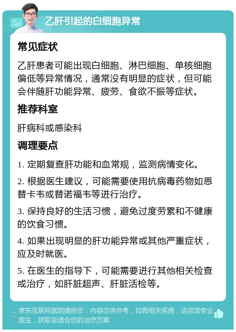 乙肝引起的白细胞异常 常见症状 乙肝患者可能出现白细胞、淋巴细胞、单核细胞偏低等异常情况，通常没有明显的症状，但可能会伴随肝功能异常、疲劳、食欲不振等症状。 推荐科室 肝病科或感染科 调理要点 1. 定期复查肝功能和血常规，监测病情变化。 2. 根据医生建议，可能需要使用抗病毒药物如恩替卡韦或替诺福韦等进行治疗。 3. 保持良好的生活习惯，避免过度劳累和不健康的饮食习惯。 4. 如果出现明显的肝功能异常或其他严重症状，应及时就医。 5. 在医生的指导下，可能需要进行其他相关检查或治疗，如肝脏超声、肝脏活检等。