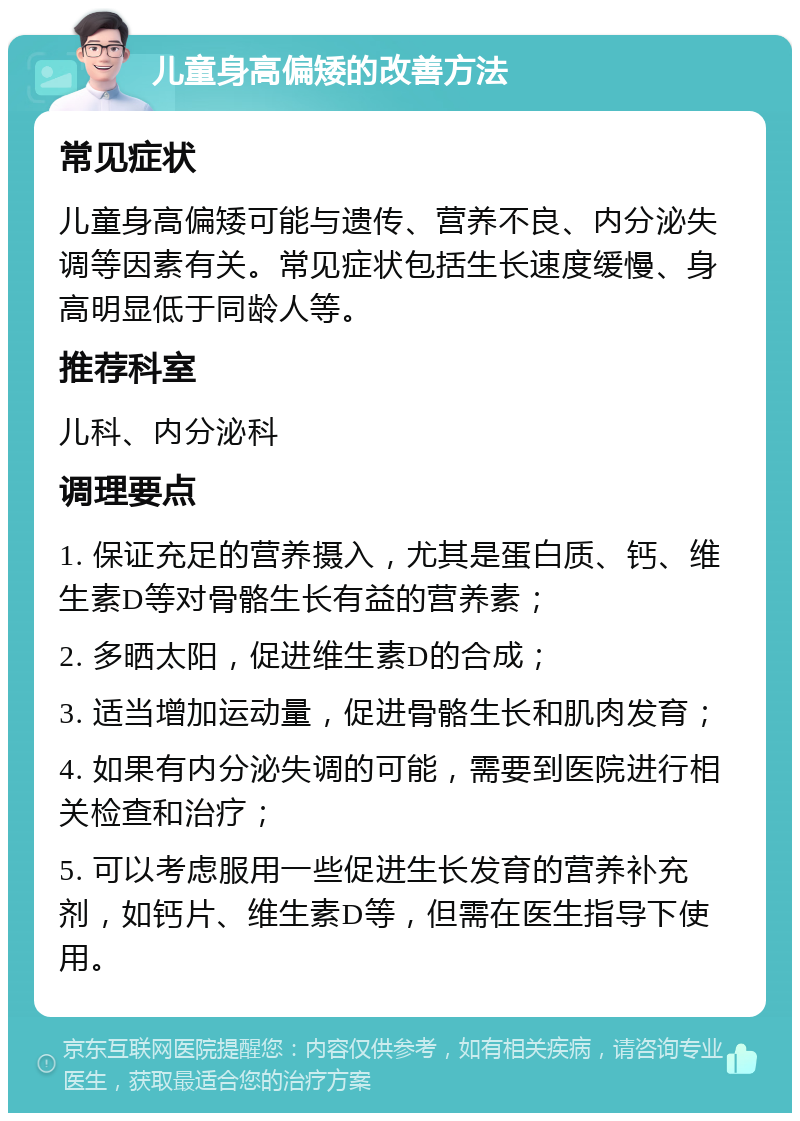 儿童身高偏矮的改善方法 常见症状 儿童身高偏矮可能与遗传、营养不良、内分泌失调等因素有关。常见症状包括生长速度缓慢、身高明显低于同龄人等。 推荐科室 儿科、内分泌科 调理要点 1. 保证充足的营养摄入，尤其是蛋白质、钙、维生素D等对骨骼生长有益的营养素； 2. 多晒太阳，促进维生素D的合成； 3. 适当增加运动量，促进骨骼生长和肌肉发育； 4. 如果有内分泌失调的可能，需要到医院进行相关检查和治疗； 5. 可以考虑服用一些促进生长发育的营养补充剂，如钙片、维生素D等，但需在医生指导下使用。