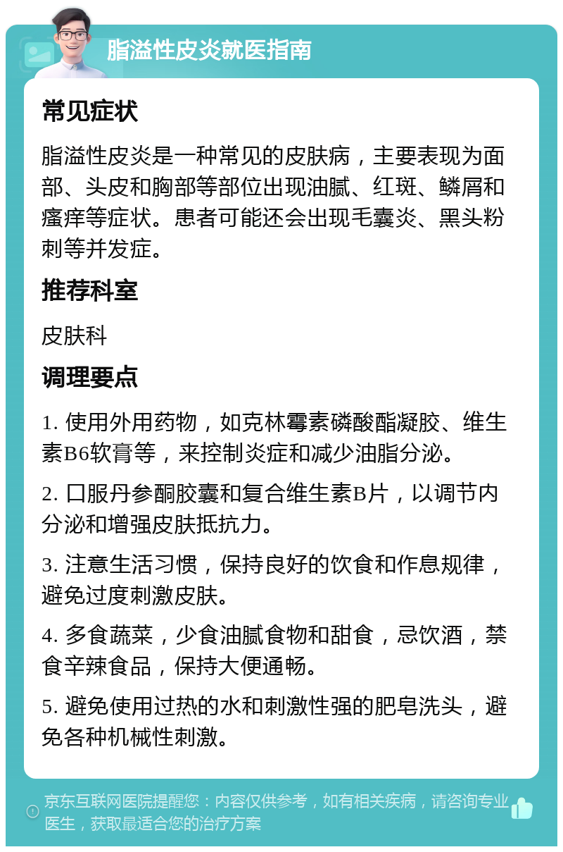 脂溢性皮炎就医指南 常见症状 脂溢性皮炎是一种常见的皮肤病，主要表现为面部、头皮和胸部等部位出现油腻、红斑、鳞屑和瘙痒等症状。患者可能还会出现毛囊炎、黑头粉刺等并发症。 推荐科室 皮肤科 调理要点 1. 使用外用药物，如克林霉素磷酸酯凝胶、维生素B6软膏等，来控制炎症和减少油脂分泌。 2. 口服丹参酮胶囊和复合维生素B片，以调节内分泌和增强皮肤抵抗力。 3. 注意生活习惯，保持良好的饮食和作息规律，避免过度刺激皮肤。 4. 多食蔬菜，少食油腻食物和甜食，忌饮酒，禁食辛辣食品，保持大便通畅。 5. 避免使用过热的水和刺激性强的肥皂洗头，避免各种机械性刺激。