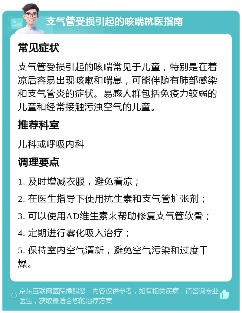 支气管受损引起的咳喘就医指南 常见症状 支气管受损引起的咳喘常见于儿童，特别是在着凉后容易出现咳嗽和喘息，可能伴随有肺部感染和支气管炎的症状。易感人群包括免疫力较弱的儿童和经常接触污浊空气的儿童。 推荐科室 儿科或呼吸内科 调理要点 1. 及时增减衣服，避免着凉； 2. 在医生指导下使用抗生素和支气管扩张剂； 3. 可以使用AD维生素来帮助修复支气管软骨； 4. 定期进行雾化吸入治疗； 5. 保持室内空气清新，避免空气污染和过度干燥。