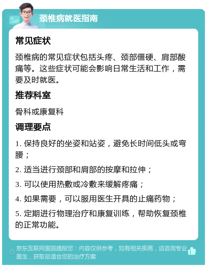 颈椎病就医指南 常见症状 颈椎病的常见症状包括头疼、颈部僵硬、肩部酸痛等。这些症状可能会影响日常生活和工作，需要及时就医。 推荐科室 骨科或康复科 调理要点 1. 保持良好的坐姿和站姿，避免长时间低头或弯腰； 2. 适当进行颈部和肩部的按摩和拉伸； 3. 可以使用热敷或冷敷来缓解疼痛； 4. 如果需要，可以服用医生开具的止痛药物； 5. 定期进行物理治疗和康复训练，帮助恢复颈椎的正常功能。