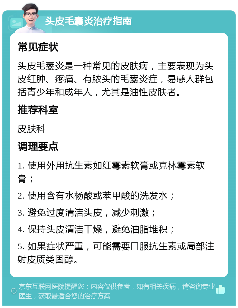 头皮毛囊炎治疗指南 常见症状 头皮毛囊炎是一种常见的皮肤病，主要表现为头皮红肿、疼痛、有脓头的毛囊炎症，易感人群包括青少年和成年人，尤其是油性皮肤者。 推荐科室 皮肤科 调理要点 1. 使用外用抗生素如红霉素软膏或克林霉素软膏； 2. 使用含有水杨酸或苯甲酸的洗发水； 3. 避免过度清洁头皮，减少刺激； 4. 保持头皮清洁干燥，避免油脂堆积； 5. 如果症状严重，可能需要口服抗生素或局部注射皮质类固醇。