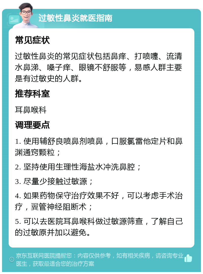 过敏性鼻炎就医指南 常见症状 过敏性鼻炎的常见症状包括鼻痒、打喷嚏、流清水鼻涕、嗓子痒、眼镜不舒服等，易感人群主要是有过敏史的人群。 推荐科室 耳鼻喉科 调理要点 1. 使用辅舒良喷鼻剂喷鼻，口服氯雷他定片和鼻渊通窍颗粒； 2. 坚持使用生理性海盐水冲洗鼻腔； 3. 尽量少接触过敏源； 4. 如果药物保守治疗效果不好，可以考虑手术治疗，翼管神经阻断术； 5. 可以去医院耳鼻喉科做过敏源筛查，了解自己的过敏原并加以避免。