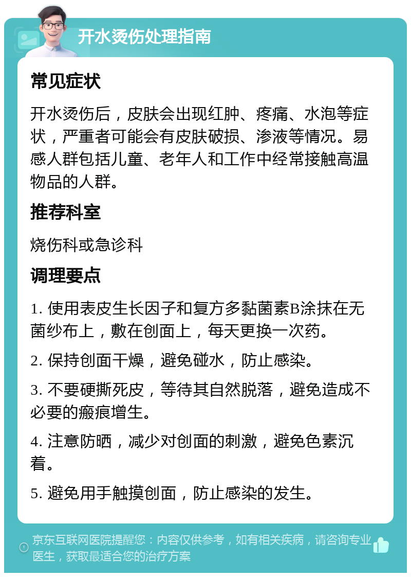 开水烫伤处理指南 常见症状 开水烫伤后，皮肤会出现红肿、疼痛、水泡等症状，严重者可能会有皮肤破损、渗液等情况。易感人群包括儿童、老年人和工作中经常接触高温物品的人群。 推荐科室 烧伤科或急诊科 调理要点 1. 使用表皮生长因子和复方多黏菌素B涂抹在无菌纱布上，敷在创面上，每天更换一次药。 2. 保持创面干燥，避免碰水，防止感染。 3. 不要硬撕死皮，等待其自然脱落，避免造成不必要的瘢痕增生。 4. 注意防晒，减少对创面的刺激，避免色素沉着。 5. 避免用手触摸创面，防止感染的发生。