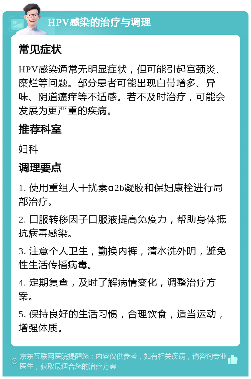 HPV感染的治疗与调理 常见症状 HPV感染通常无明显症状，但可能引起宫颈炎、糜烂等问题。部分患者可能出现白带增多、异味、阴道瘙痒等不适感。若不及时治疗，可能会发展为更严重的疾病。 推荐科室 妇科 调理要点 1. 使用重组人干扰素ɑ2b凝胶和保妇康栓进行局部治疗。 2. 口服转移因子口服液提高免疫力，帮助身体抵抗病毒感染。 3. 注意个人卫生，勤换内裤，清水洗外阴，避免性生活传播病毒。 4. 定期复查，及时了解病情变化，调整治疗方案。 5. 保持良好的生活习惯，合理饮食，适当运动，增强体质。