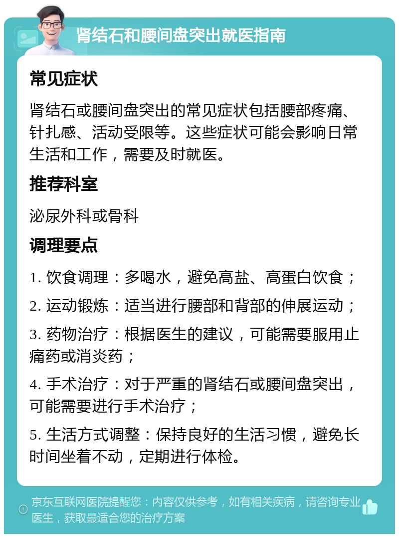 肾结石和腰间盘突出就医指南 常见症状 肾结石或腰间盘突出的常见症状包括腰部疼痛、针扎感、活动受限等。这些症状可能会影响日常生活和工作，需要及时就医。 推荐科室 泌尿外科或骨科 调理要点 1. 饮食调理：多喝水，避免高盐、高蛋白饮食； 2. 运动锻炼：适当进行腰部和背部的伸展运动； 3. 药物治疗：根据医生的建议，可能需要服用止痛药或消炎药； 4. 手术治疗：对于严重的肾结石或腰间盘突出，可能需要进行手术治疗； 5. 生活方式调整：保持良好的生活习惯，避免长时间坐着不动，定期进行体检。