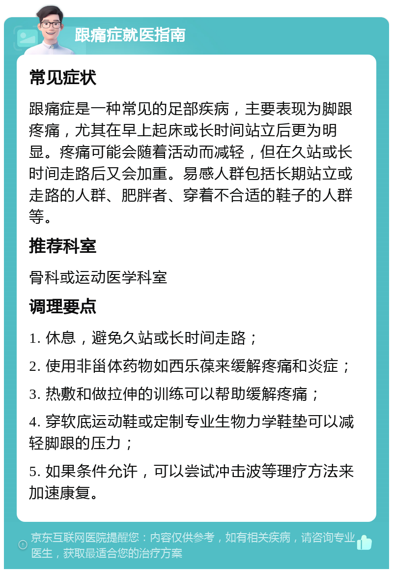 跟痛症就医指南 常见症状 跟痛症是一种常见的足部疾病，主要表现为脚跟疼痛，尤其在早上起床或长时间站立后更为明显。疼痛可能会随着活动而减轻，但在久站或长时间走路后又会加重。易感人群包括长期站立或走路的人群、肥胖者、穿着不合适的鞋子的人群等。 推荐科室 骨科或运动医学科室 调理要点 1. 休息，避免久站或长时间走路； 2. 使用非甾体药物如西乐葆来缓解疼痛和炎症； 3. 热敷和做拉伸的训练可以帮助缓解疼痛； 4. 穿软底运动鞋或定制专业生物力学鞋垫可以减轻脚跟的压力； 5. 如果条件允许，可以尝试冲击波等理疗方法来加速康复。