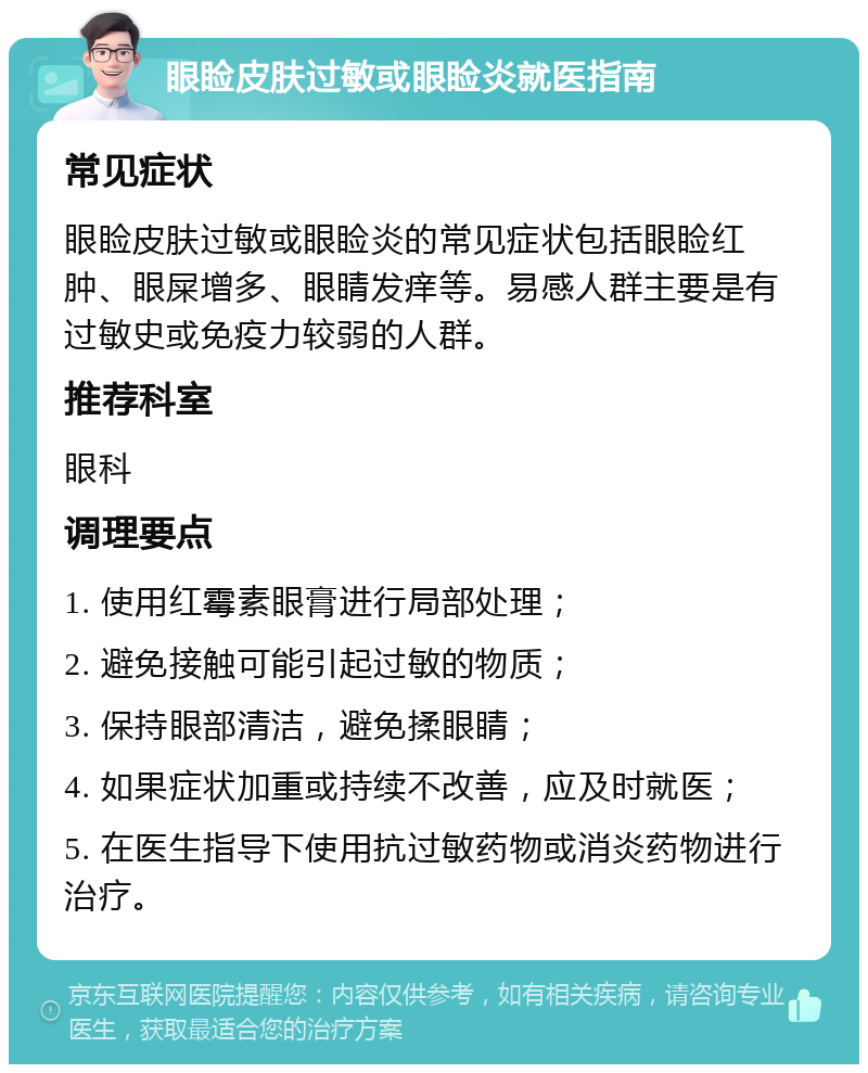 眼睑皮肤过敏或眼睑炎就医指南 常见症状 眼睑皮肤过敏或眼睑炎的常见症状包括眼睑红肿、眼屎增多、眼睛发痒等。易感人群主要是有过敏史或免疫力较弱的人群。 推荐科室 眼科 调理要点 1. 使用红霉素眼膏进行局部处理； 2. 避免接触可能引起过敏的物质； 3. 保持眼部清洁，避免揉眼睛； 4. 如果症状加重或持续不改善，应及时就医； 5. 在医生指导下使用抗过敏药物或消炎药物进行治疗。