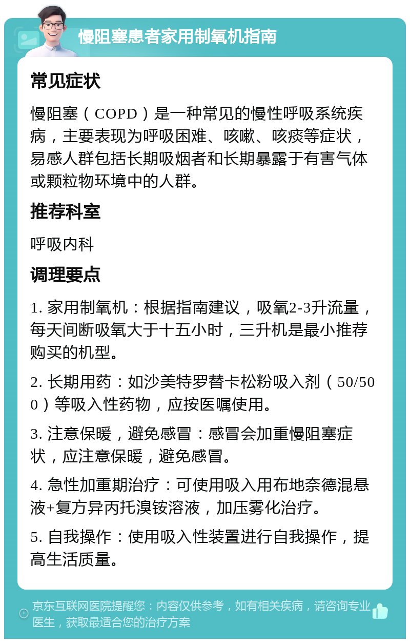 慢阻塞患者家用制氧机指南 常见症状 慢阻塞（COPD）是一种常见的慢性呼吸系统疾病，主要表现为呼吸困难、咳嗽、咳痰等症状，易感人群包括长期吸烟者和长期暴露于有害气体或颗粒物环境中的人群。 推荐科室 呼吸内科 调理要点 1. 家用制氧机：根据指南建议，吸氧2-3升流量，每天间断吸氧大于十五小时，三升机是最小推荐购买的机型。 2. 长期用药：如沙美特罗替卡松粉吸入剂（50/500）等吸入性药物，应按医嘱使用。 3. 注意保暖，避免感冒：感冒会加重慢阻塞症状，应注意保暖，避免感冒。 4. 急性加重期治疗：可使用吸入用布地奈德混悬液+复方异丙托溴铵溶液，加压雾化治疗。 5. 自我操作：使用吸入性装置进行自我操作，提高生活质量。