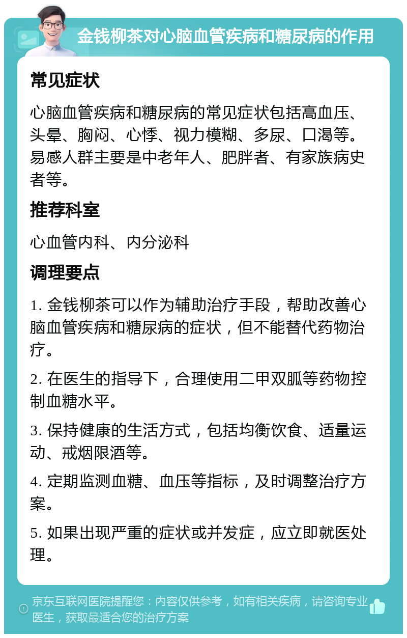 金钱柳茶对心脑血管疾病和糖尿病的作用 常见症状 心脑血管疾病和糖尿病的常见症状包括高血压、头晕、胸闷、心悸、视力模糊、多尿、口渴等。易感人群主要是中老年人、肥胖者、有家族病史者等。 推荐科室 心血管内科、内分泌科 调理要点 1. 金钱柳茶可以作为辅助治疗手段，帮助改善心脑血管疾病和糖尿病的症状，但不能替代药物治疗。 2. 在医生的指导下，合理使用二甲双胍等药物控制血糖水平。 3. 保持健康的生活方式，包括均衡饮食、适量运动、戒烟限酒等。 4. 定期监测血糖、血压等指标，及时调整治疗方案。 5. 如果出现严重的症状或并发症，应立即就医处理。