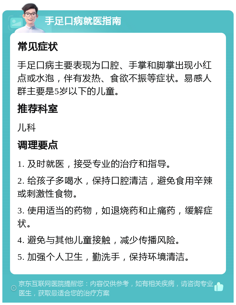 手足口病就医指南 常见症状 手足口病主要表现为口腔、手掌和脚掌出现小红点或水泡，伴有发热、食欲不振等症状。易感人群主要是5岁以下的儿童。 推荐科室 儿科 调理要点 1. 及时就医，接受专业的治疗和指导。 2. 给孩子多喝水，保持口腔清洁，避免食用辛辣或刺激性食物。 3. 使用适当的药物，如退烧药和止痛药，缓解症状。 4. 避免与其他儿童接触，减少传播风险。 5. 加强个人卫生，勤洗手，保持环境清洁。