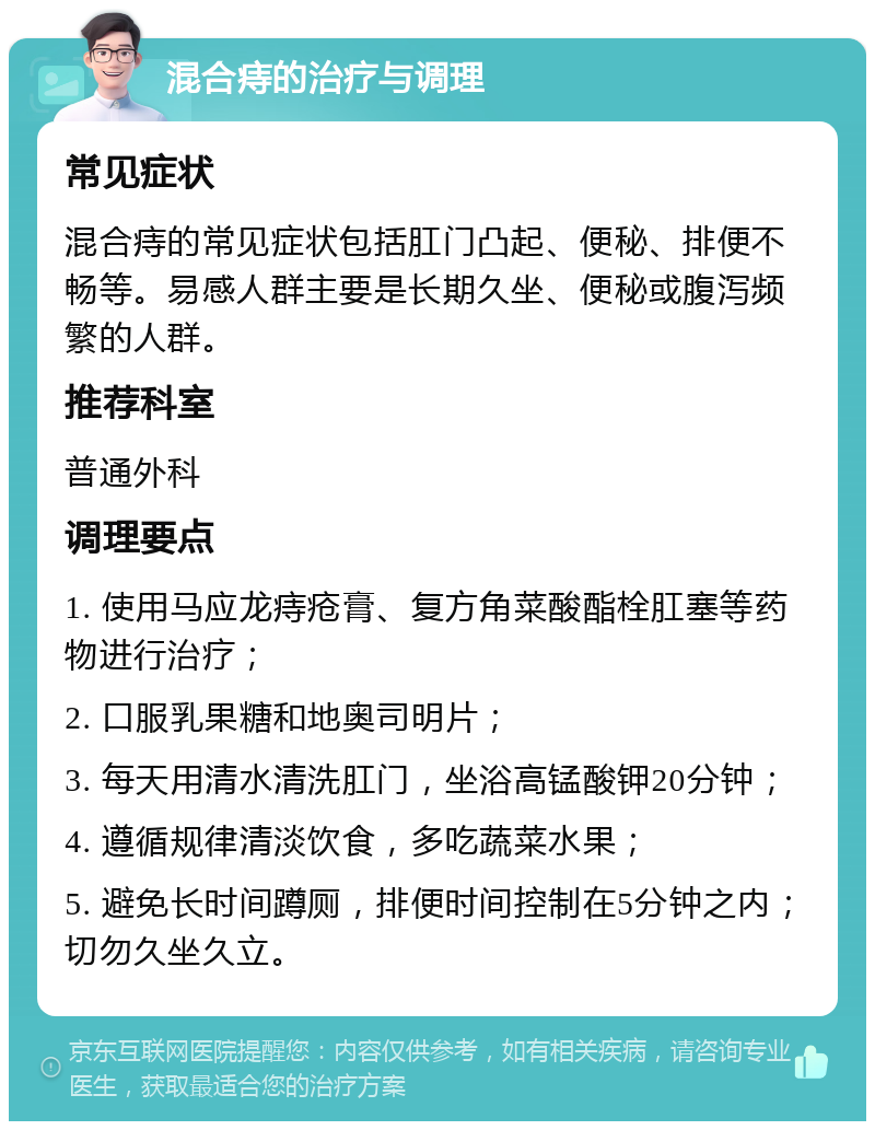 混合痔的治疗与调理 常见症状 混合痔的常见症状包括肛门凸起、便秘、排便不畅等。易感人群主要是长期久坐、便秘或腹泻频繁的人群。 推荐科室 普通外科 调理要点 1. 使用马应龙痔疮膏、复方角菜酸酯栓肛塞等药物进行治疗； 2. 口服乳果糖和地奥司明片； 3. 每天用清水清洗肛门，坐浴高锰酸钾20分钟； 4. 遵循规律清淡饮食，多吃蔬菜水果； 5. 避免长时间蹲厕，排便时间控制在5分钟之内；切勿久坐久立。