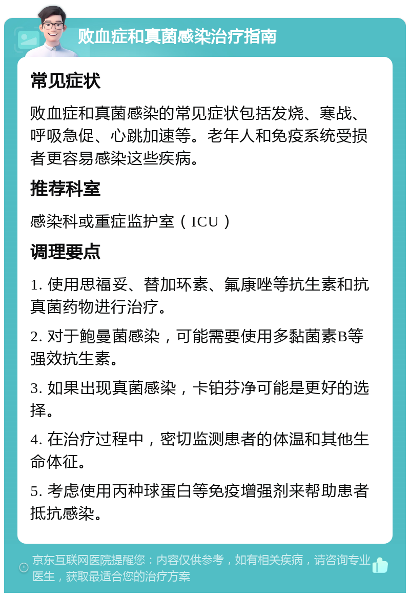 败血症和真菌感染治疗指南 常见症状 败血症和真菌感染的常见症状包括发烧、寒战、呼吸急促、心跳加速等。老年人和免疫系统受损者更容易感染这些疾病。 推荐科室 感染科或重症监护室（ICU） 调理要点 1. 使用思福妥、替加环素、氟康唑等抗生素和抗真菌药物进行治疗。 2. 对于鲍曼菌感染，可能需要使用多黏菌素B等强效抗生素。 3. 如果出现真菌感染，卡铂芬净可能是更好的选择。 4. 在治疗过程中，密切监测患者的体温和其他生命体征。 5. 考虑使用丙种球蛋白等免疫增强剂来帮助患者抵抗感染。