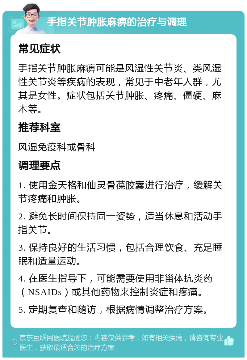 手指关节肿胀麻痹的治疗与调理 常见症状 手指关节肿胀麻痹可能是风湿性关节炎、类风湿性关节炎等疾病的表现，常见于中老年人群，尤其是女性。症状包括关节肿胀、疼痛、僵硬、麻木等。 推荐科室 风湿免疫科或骨科 调理要点 1. 使用金天格和仙灵骨葆胶囊进行治疗，缓解关节疼痛和肿胀。 2. 避免长时间保持同一姿势，适当休息和活动手指关节。 3. 保持良好的生活习惯，包括合理饮食、充足睡眠和适量运动。 4. 在医生指导下，可能需要使用非甾体抗炎药（NSAIDs）或其他药物来控制炎症和疼痛。 5. 定期复查和随访，根据病情调整治疗方案。