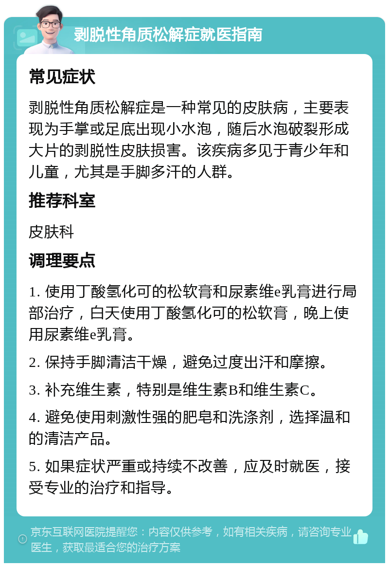 剥脱性角质松解症就医指南 常见症状 剥脱性角质松解症是一种常见的皮肤病，主要表现为手掌或足底出现小水泡，随后水泡破裂形成大片的剥脱性皮肤损害。该疾病多见于青少年和儿童，尤其是手脚多汗的人群。 推荐科室 皮肤科 调理要点 1. 使用丁酸氢化可的松软膏和尿素维e乳膏进行局部治疗，白天使用丁酸氢化可的松软膏，晚上使用尿素维e乳膏。 2. 保持手脚清洁干燥，避免过度出汗和摩擦。 3. 补充维生素，特别是维生素B和维生素C。 4. 避免使用刺激性强的肥皂和洗涤剂，选择温和的清洁产品。 5. 如果症状严重或持续不改善，应及时就医，接受专业的治疗和指导。