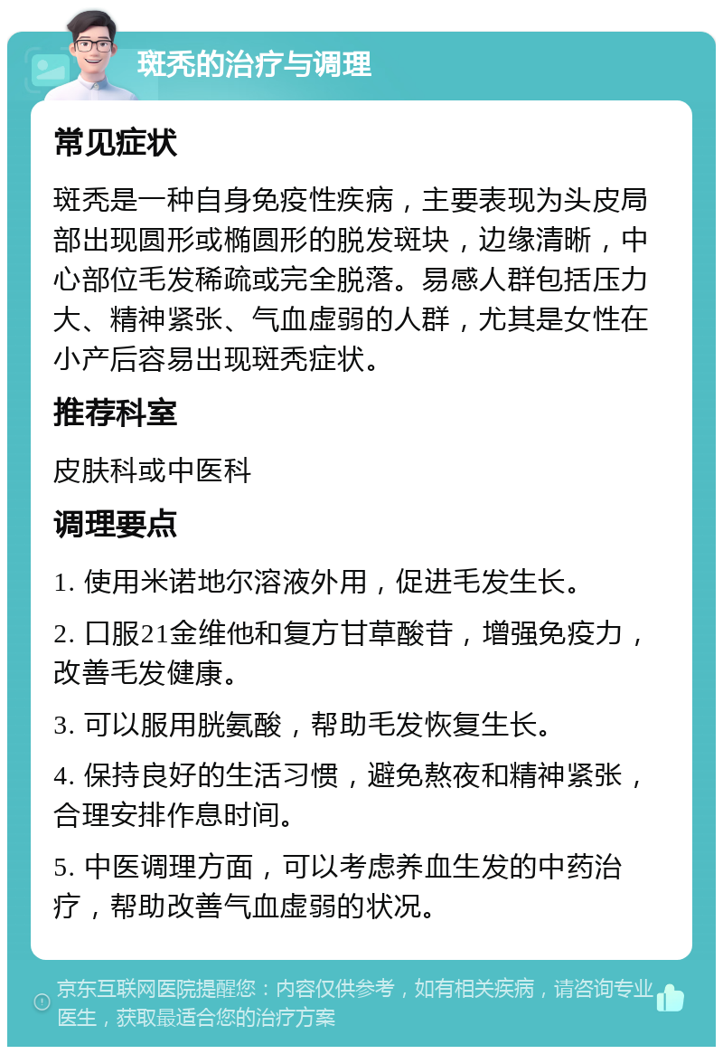 斑秃的治疗与调理 常见症状 斑秃是一种自身免疫性疾病，主要表现为头皮局部出现圆形或椭圆形的脱发斑块，边缘清晰，中心部位毛发稀疏或完全脱落。易感人群包括压力大、精神紧张、气血虚弱的人群，尤其是女性在小产后容易出现斑秃症状。 推荐科室 皮肤科或中医科 调理要点 1. 使用米诺地尔溶液外用，促进毛发生长。 2. 口服21金维他和复方甘草酸苷，增强免疫力，改善毛发健康。 3. 可以服用胱氨酸，帮助毛发恢复生长。 4. 保持良好的生活习惯，避免熬夜和精神紧张，合理安排作息时间。 5. 中医调理方面，可以考虑养血生发的中药治疗，帮助改善气血虚弱的状况。