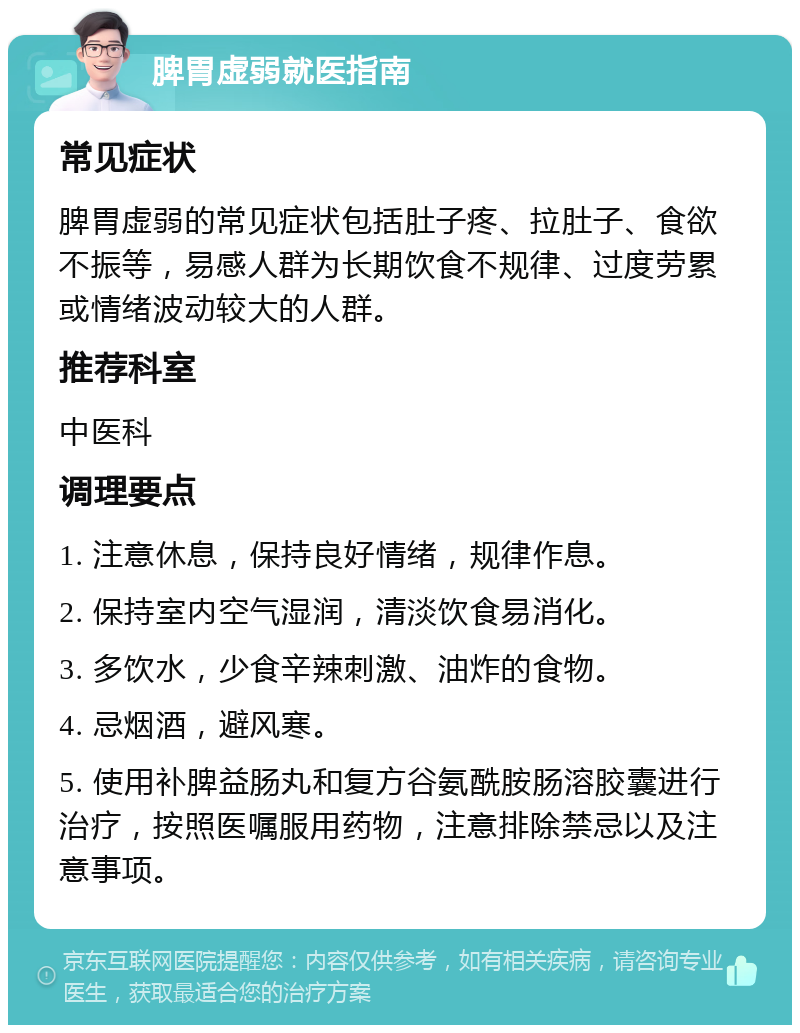 脾胃虚弱就医指南 常见症状 脾胃虚弱的常见症状包括肚子疼、拉肚子、食欲不振等，易感人群为长期饮食不规律、过度劳累或情绪波动较大的人群。 推荐科室 中医科 调理要点 1. 注意休息，保持良好情绪，规律作息。 2. 保持室内空气湿润，清淡饮食易消化。 3. 多饮水，少食辛辣刺激、油炸的食物。 4. 忌烟酒，避风寒。 5. 使用补脾益肠丸和复方谷氨酰胺肠溶胶囊进行治疗，按照医嘱服用药物，注意排除禁忌以及注意事项。