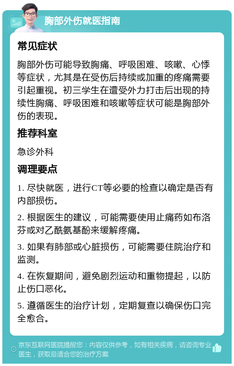 胸部外伤就医指南 常见症状 胸部外伤可能导致胸痛、呼吸困难、咳嗽、心悸等症状，尤其是在受伤后持续或加重的疼痛需要引起重视。初三学生在遭受外力打击后出现的持续性胸痛、呼吸困难和咳嗽等症状可能是胸部外伤的表现。 推荐科室 急诊外科 调理要点 1. 尽快就医，进行CT等必要的检查以确定是否有内部损伤。 2. 根据医生的建议，可能需要使用止痛药如布洛芬或对乙酰氨基酚来缓解疼痛。 3. 如果有肺部或心脏损伤，可能需要住院治疗和监测。 4. 在恢复期间，避免剧烈运动和重物提起，以防止伤口恶化。 5. 遵循医生的治疗计划，定期复查以确保伤口完全愈合。