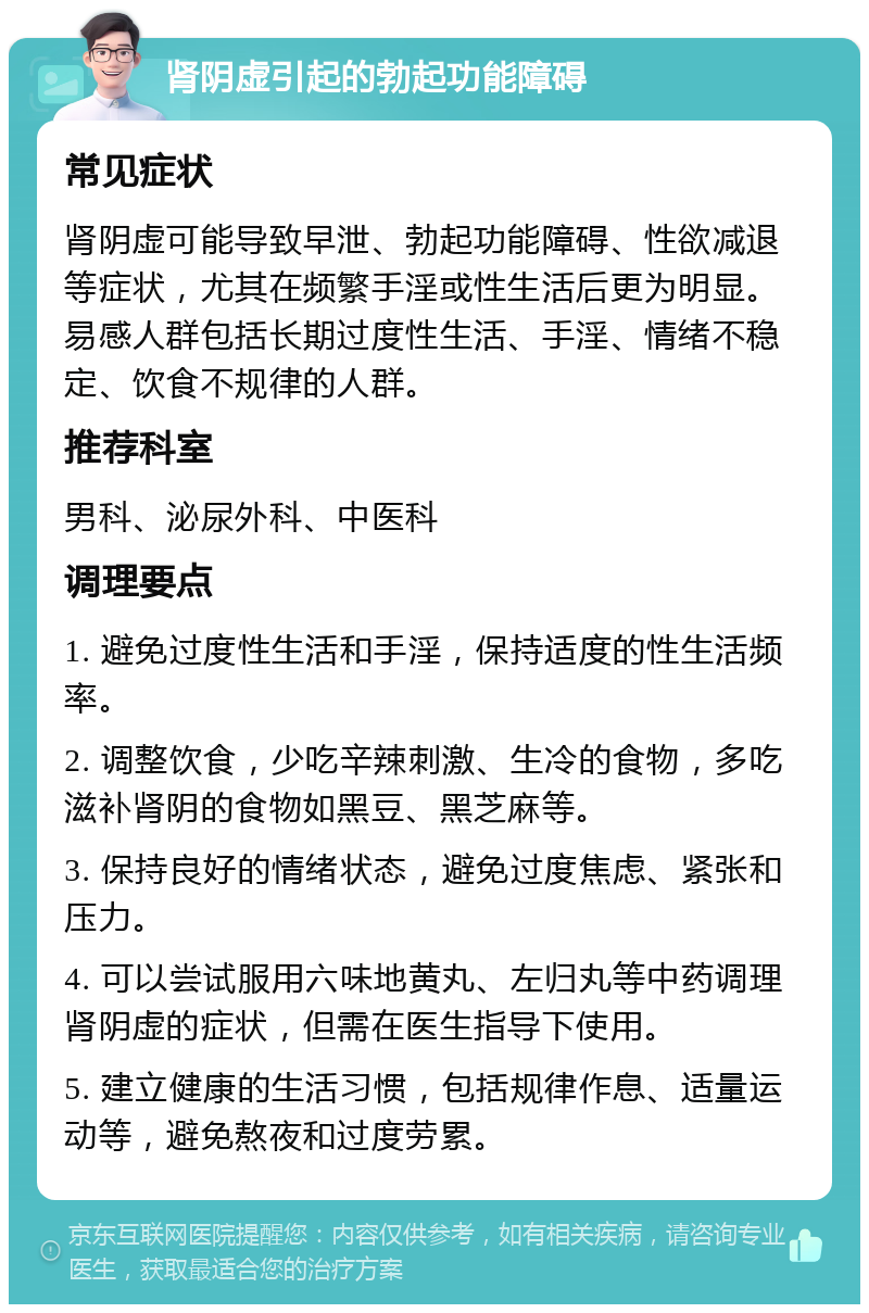 肾阴虚引起的勃起功能障碍 常见症状 肾阴虚可能导致早泄、勃起功能障碍、性欲减退等症状，尤其在频繁手淫或性生活后更为明显。易感人群包括长期过度性生活、手淫、情绪不稳定、饮食不规律的人群。 推荐科室 男科、泌尿外科、中医科 调理要点 1. 避免过度性生活和手淫，保持适度的性生活频率。 2. 调整饮食，少吃辛辣刺激、生冷的食物，多吃滋补肾阴的食物如黑豆、黑芝麻等。 3. 保持良好的情绪状态，避免过度焦虑、紧张和压力。 4. 可以尝试服用六味地黄丸、左归丸等中药调理肾阴虚的症状，但需在医生指导下使用。 5. 建立健康的生活习惯，包括规律作息、适量运动等，避免熬夜和过度劳累。