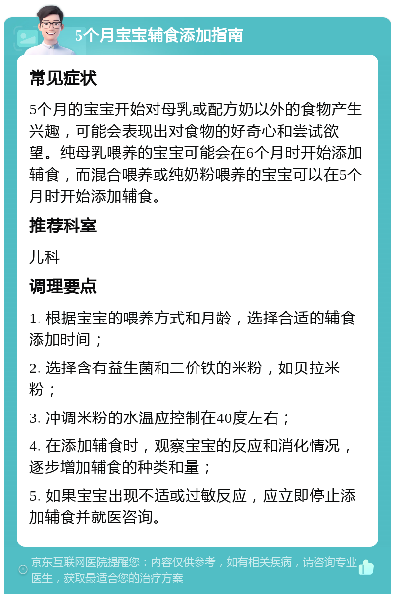 5个月宝宝辅食添加指南 常见症状 5个月的宝宝开始对母乳或配方奶以外的食物产生兴趣，可能会表现出对食物的好奇心和尝试欲望。纯母乳喂养的宝宝可能会在6个月时开始添加辅食，而混合喂养或纯奶粉喂养的宝宝可以在5个月时开始添加辅食。 推荐科室 儿科 调理要点 1. 根据宝宝的喂养方式和月龄，选择合适的辅食添加时间； 2. 选择含有益生菌和二价铁的米粉，如贝拉米粉； 3. 冲调米粉的水温应控制在40度左右； 4. 在添加辅食时，观察宝宝的反应和消化情况，逐步增加辅食的种类和量； 5. 如果宝宝出现不适或过敏反应，应立即停止添加辅食并就医咨询。