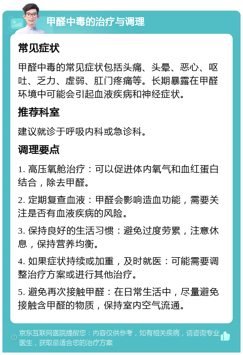 甲醛中毒的治疗与调理 常见症状 甲醛中毒的常见症状包括头痛、头晕、恶心、呕吐、乏力、虚弱、肛门疼痛等。长期暴露在甲醛环境中可能会引起血液疾病和神经症状。 推荐科室 建议就诊于呼吸内科或急诊科。 调理要点 1. 高压氧舱治疗：可以促进体内氧气和血红蛋白结合，除去甲醛。 2. 定期复查血液：甲醛会影响造血功能，需要关注是否有血液疾病的风险。 3. 保持良好的生活习惯：避免过度劳累，注意休息，保持营养均衡。 4. 如果症状持续或加重，及时就医：可能需要调整治疗方案或进行其他治疗。 5. 避免再次接触甲醛：在日常生活中，尽量避免接触含甲醛的物质，保持室内空气流通。